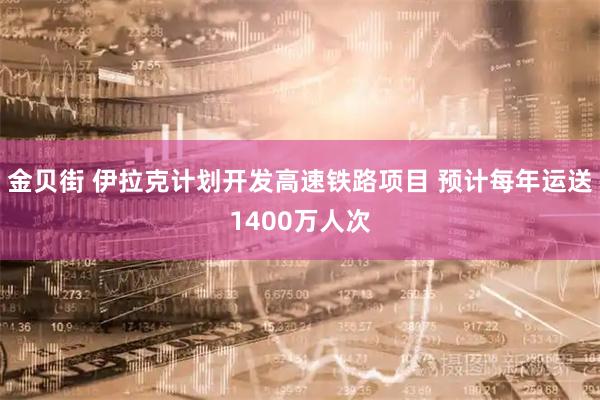 金贝街 伊拉克计划开发高速铁路项目 预计每年运送1400万人次