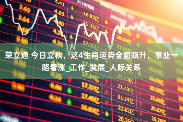 荣立通 今日立秋，这4生肖运势全面飙升，事业一路看涨_工作_发展_人际关系