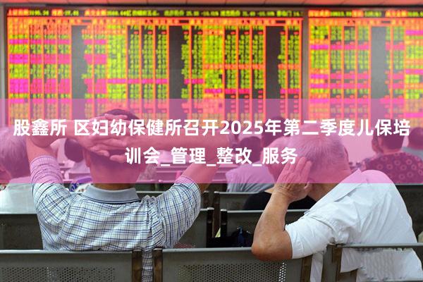 股鑫所 区妇幼保健所召开2025年第二季度儿保培训会_管理_整改_服务