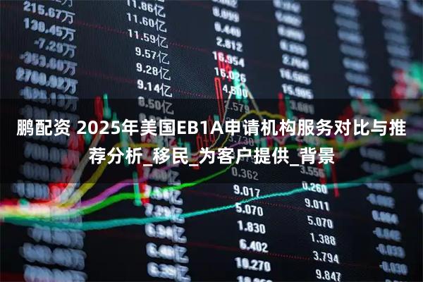 鹏配资 2025年美国EB1A申请机构服务对比与推荐分析_移民_为客户提供_背景