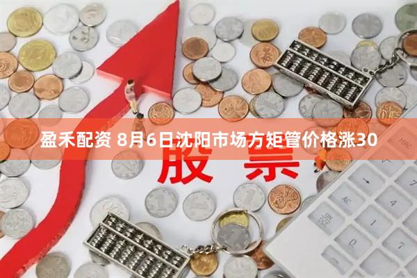 盈禾配资 8月6日沈阳市场方矩管价格涨30