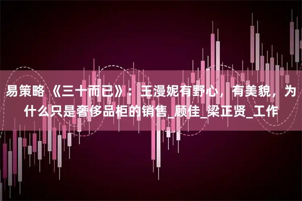 易策略 《三十而已》：王漫妮有野心，有美貌，为什么只是奢侈品柜的销售_顾佳_梁正贤_工作