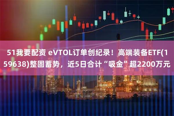 51我要配资 eVTOL订单创纪录！高端装备ETF(159638)整固蓄势，近5日合计“吸金”超2200万元