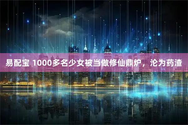易配宝 1000多名少女被当做修仙鼎炉，沦为药渣