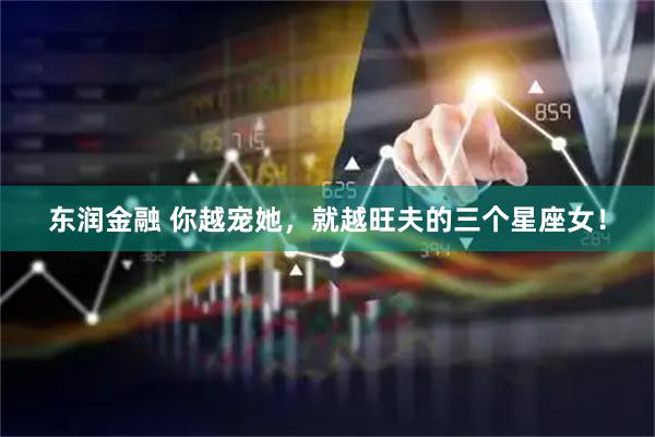 东润金融 你越宠她，就越旺夫的三个星座女！